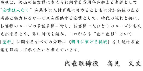 当社は、沢山のお客様に支えられ創業65周年を超える老舗として“企業は人なり”を基本に人材育成に努めるとともに付加価値のある商品と魅力あるサービスを提供する企業として、時代の流れと共に、お客様のニーズの多種多様に対し、お客様一人ひとりのニーズにお応え出来るよう、常に時代を読み、これからも“色・色彩”という「塗料」に関するすべての分野に《明日に繋げる挑戦》をし続ける企業を目指して参りたいと考えています。