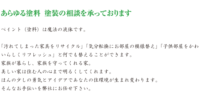 ペイント（塗料）は魔法の液体です。「汚れてしまった家具をリサイクル」「気分転換にお部屋の模様替え」「子供部屋をかわいらしくリフレッシュ」と何でも替えることができます。家族が暮らし、家族を守ってくれる家。美しい家は住む人の心まで明るくしてくれます。ほんの少しの勇気とアイデアであなたの住環境が生まれ変わります。そんなお手伝いを弊社にお任せ下さい。