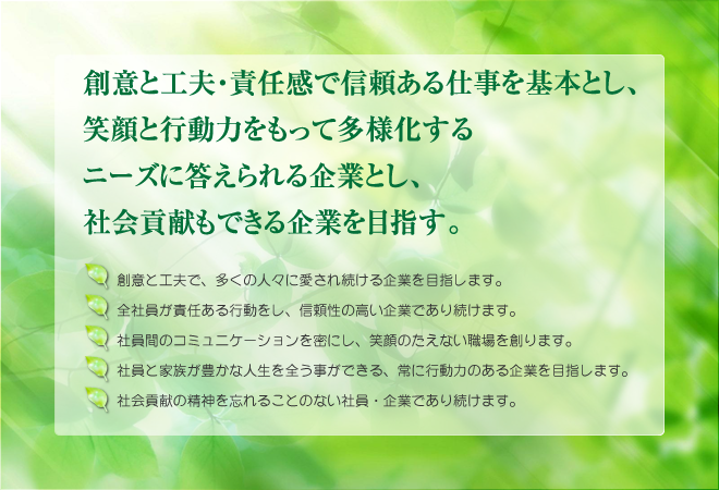 創意と工夫・責任感で信頼ある仕事を基本とし、笑顔と行動力をもって多様化するニーズに答えられる企業とし、社会貢献もできる企業を目指す。一.創意と工夫で、多くの人々に愛され続ける企業を目指します。一.全社員が責任ある行動をし、信頼性の高い企業であり続けます。一.社員間のコミュニケーションを密にし、笑顔のたえない職場を創ります。一.社員と家族が豊かな人生を全う事ができる、常に行動力のある企業を目指します。一.社会貢献の精神を忘れることのない社員・企業であり続けます。